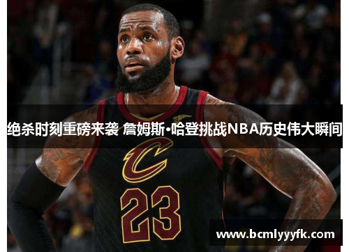 绝杀时刻重磅来袭 詹姆斯·哈登挑战NBA历史伟大瞬间